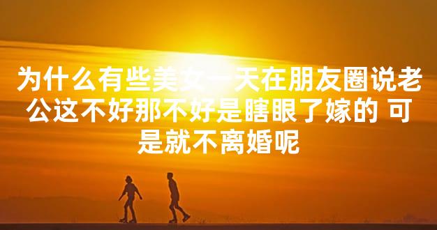 为什么有些美女一天在朋友圈说老公这不好那不好是瞎眼了嫁的 可是就不离婚